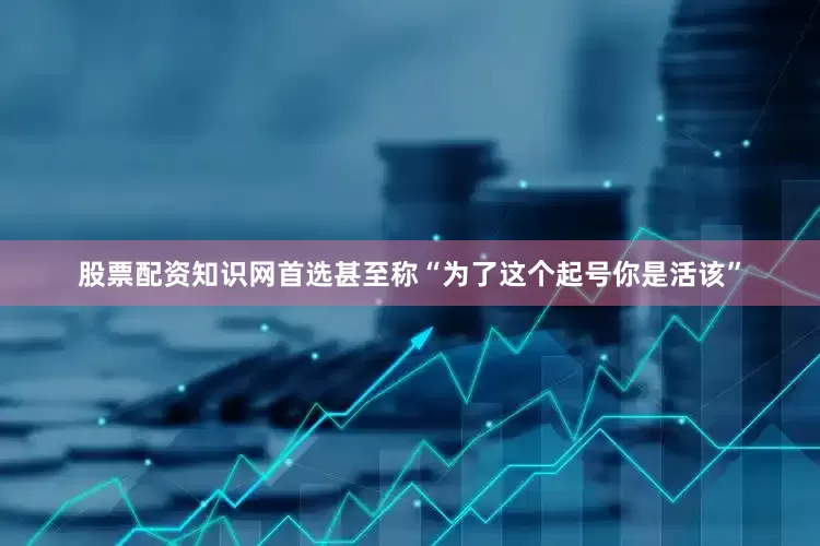 股票配资知识网首选甚至称“为了这个起号你是活该”