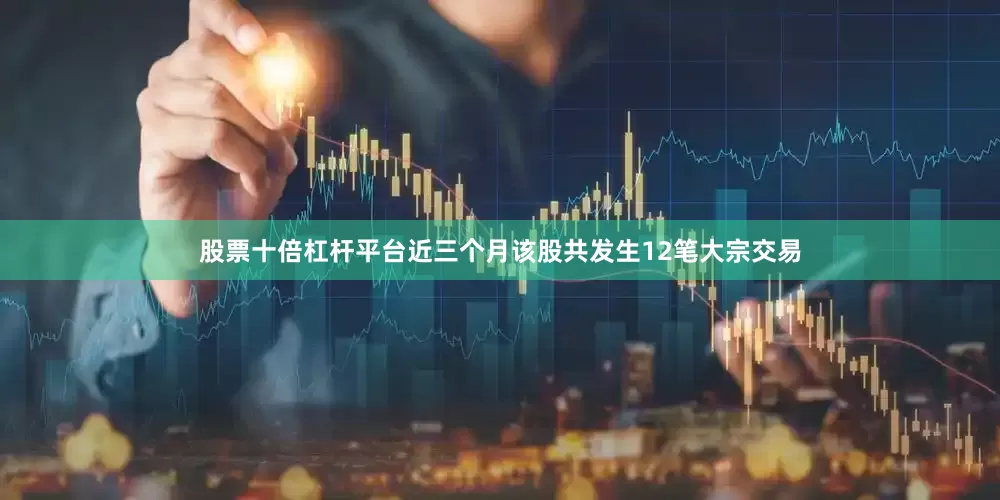 股票十倍杠杆平台近三个月该股共发生12笔大宗交易
