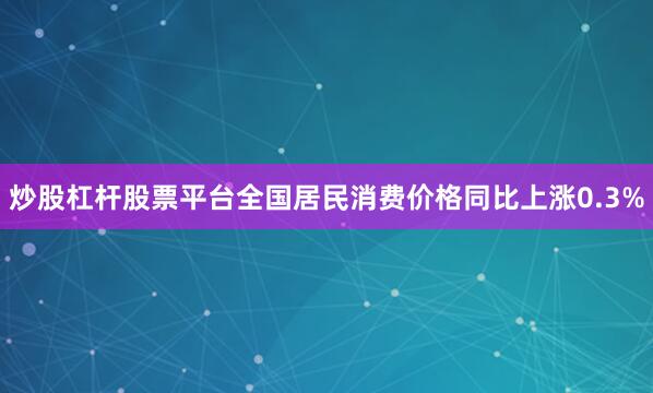 炒股杠杆股票平台全国居民消费价格同比上涨0.3%