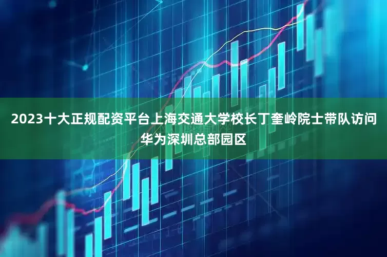 2023十大正规配资平台上海交通大学校长丁奎岭院士带队访问华为深圳总部园区