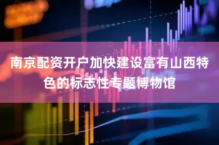南京配资开户加快建设富有山西特色的标志性专题博物馆