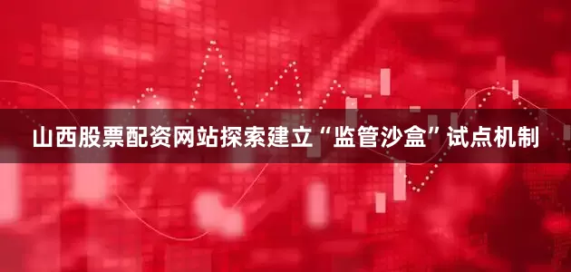 山西股票配资网站探索建立“监管沙盒”试点机制