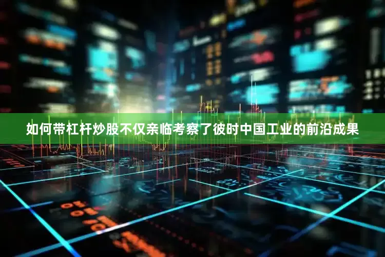 如何带杠杆炒股不仅亲临考察了彼时中国工业的前沿成果