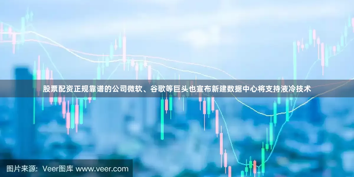 股票配资正规靠谱的公司微软、谷歌等巨头也宣布新建数据中心将支持液冷技术