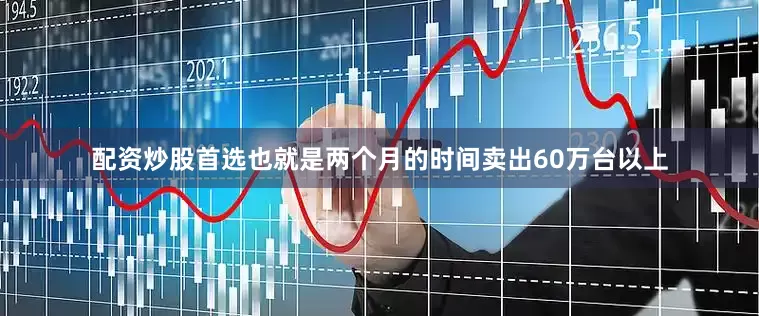 配资炒股首选也就是两个月的时间卖出60万台以上