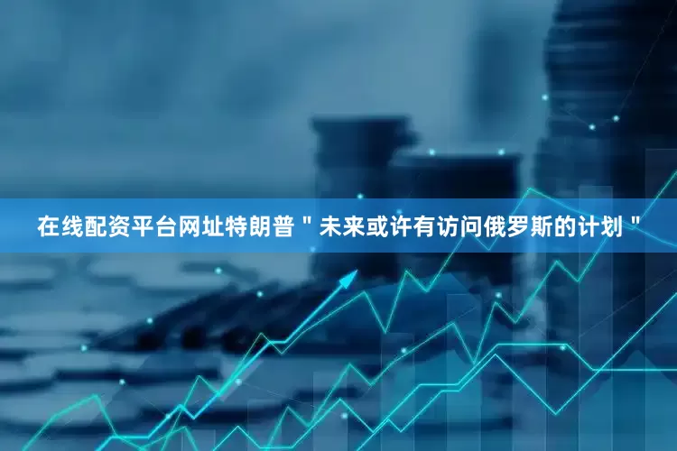 在线配资平台网址特朗普＂未来或许有访问俄罗斯的计划＂