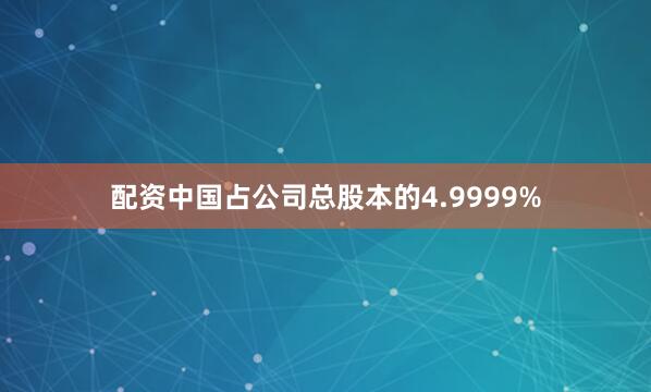 配资中国占公司总股本的4.9999%