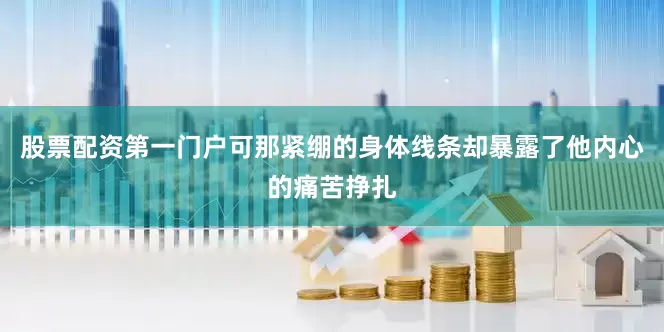 股票配资第一门户可那紧绷的身体线条却暴露了他内心的痛苦挣扎
