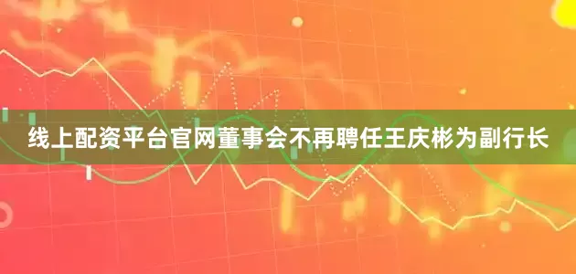 线上配资平台官网董事会不再聘任王庆彬为副行长