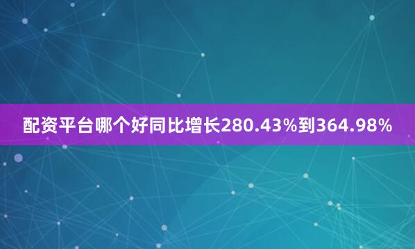 配资平台哪个好同比增长280.43%到364.98%
